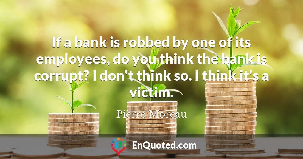 If a bank is robbed by one of its employees, do you think the bank is corrupt? I don't think so. I think it's a victim.