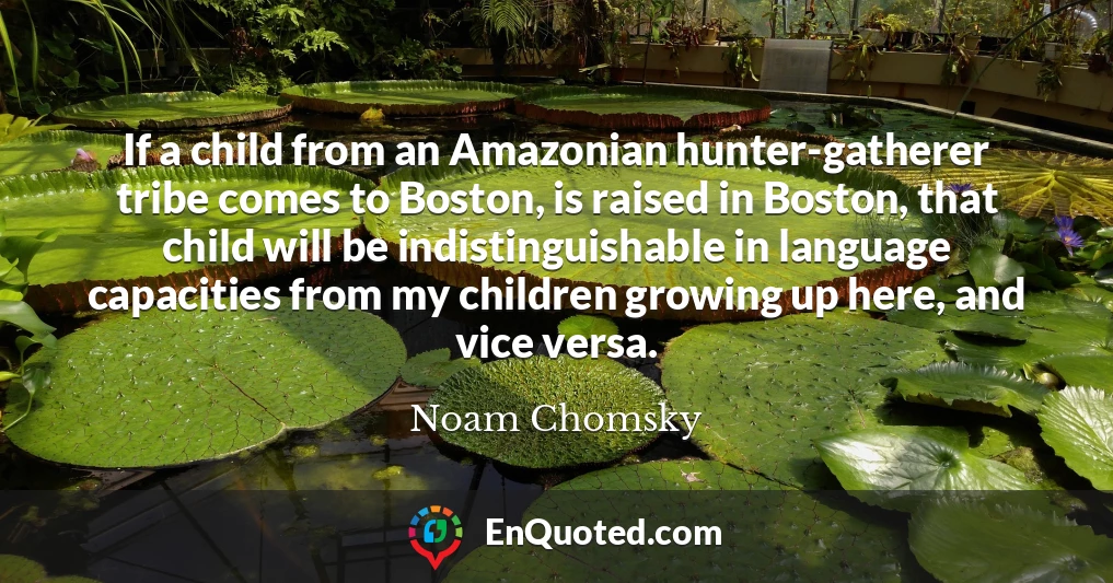 If a child from an Amazonian hunter-gatherer tribe comes to Boston, is raised in Boston, that child will be indistinguishable in language capacities from my children growing up here, and vice versa.