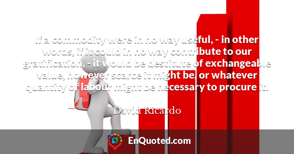 If a commodity were in no way useful, - in other words, if it could in no way contribute to our gratification, - it would be destitute of exchangeable value, however scarce it might be, or whatever quantity of labour might be necessary to procure it.