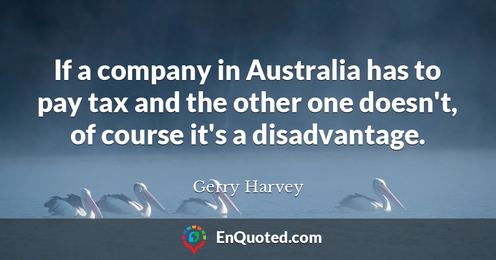 If a company in Australia has to pay tax and the other one doesn't, of course it's a disadvantage.