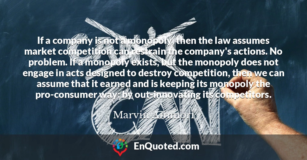 If a company is not a monopoly, then the law assumes market competition can restrain the company's actions. No problem. If a monopoly exists, but the monopoly does not engage in acts designed to destroy competition, then we can assume that it earned and is keeping its monopoly the pro-consumer way: by out-innovating its competitors.
