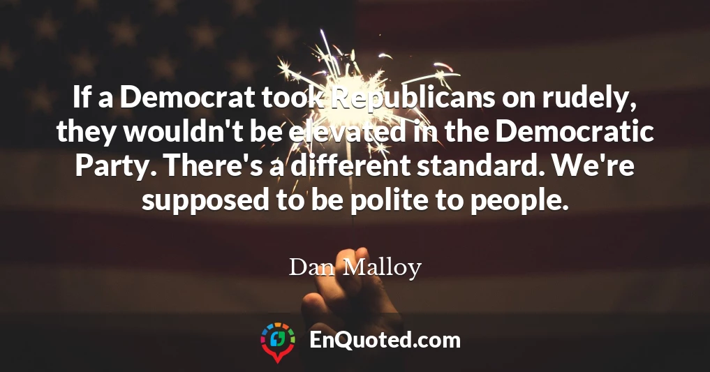 If a Democrat took Republicans on rudely, they wouldn't be elevated in the Democratic Party. There's a different standard. We're supposed to be polite to people.