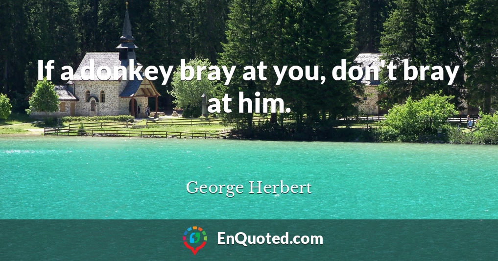 If a donkey bray at you, don't bray at him.