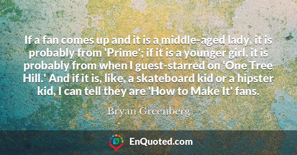 If a fan comes up and it is a middle-aged lady, it is probably from 'Prime'; if it is a younger girl, it is probably from when I guest-starred on 'One Tree Hill.' And if it is, like, a skateboard kid or a hipster kid, I can tell they are 'How to Make It' fans.