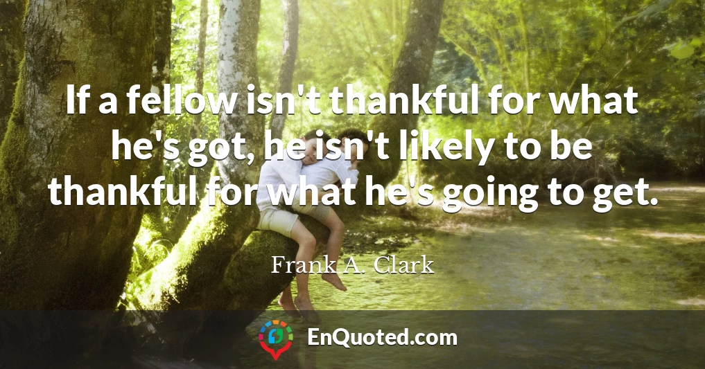 If a fellow isn't thankful for what he's got, he isn't likely to be thankful for what he's going to get.