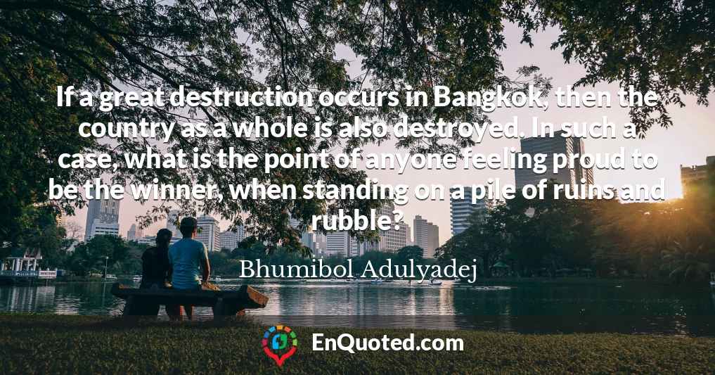 If a great destruction occurs in Bangkok, then the country as a whole is also destroyed. In such a case, what is the point of anyone feeling proud to be the winner, when standing on a pile of ruins and rubble?