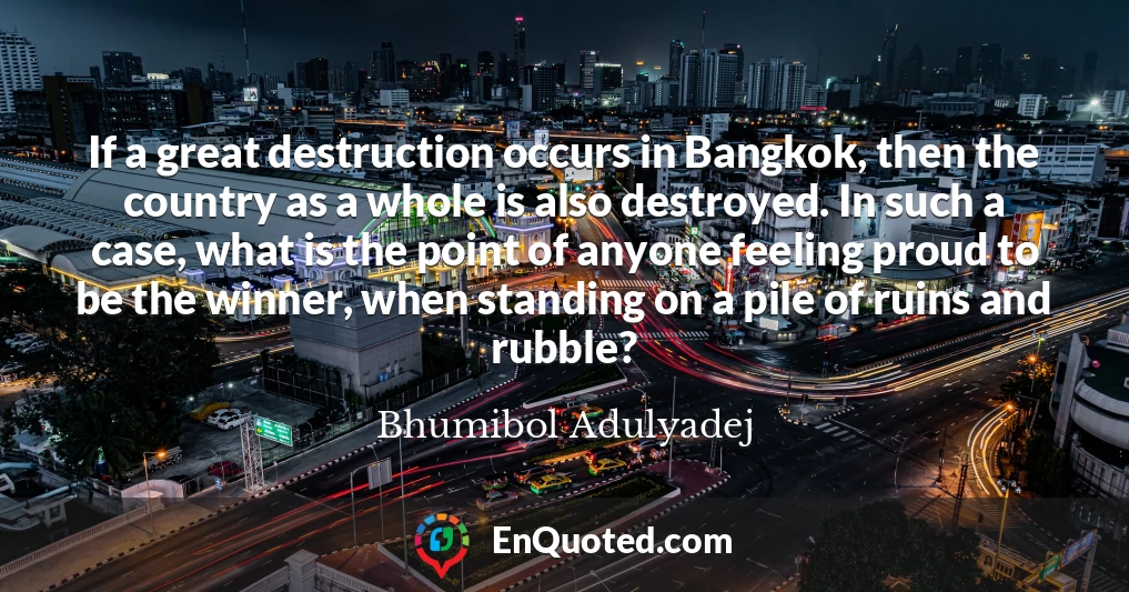 If a great destruction occurs in Bangkok, then the country as a whole is also destroyed. In such a case, what is the point of anyone feeling proud to be the winner, when standing on a pile of ruins and rubble?