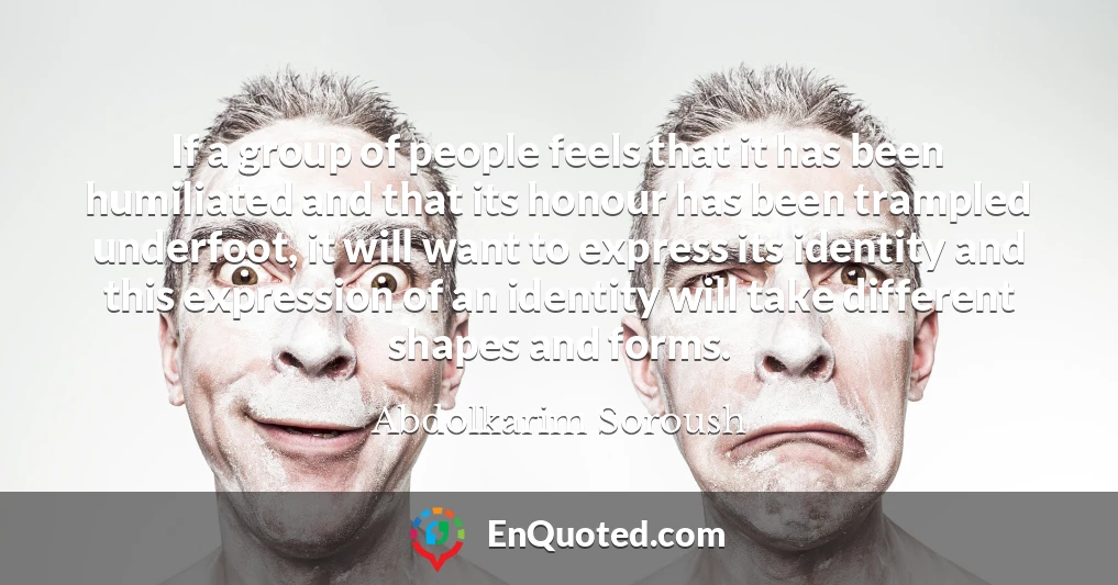 If a group of people feels that it has been humiliated and that its honour has been trampled underfoot, it will want to express its identity and this expression of an identity will take different shapes and forms.