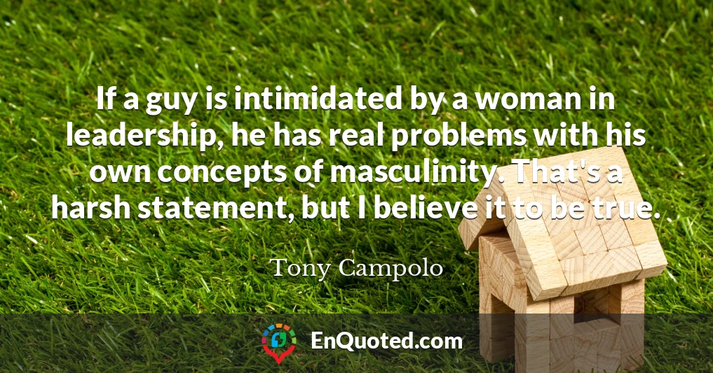 If a guy is intimidated by a woman in leadership, he has real problems with his own concepts of masculinity. That's a harsh statement, but I believe it to be true.