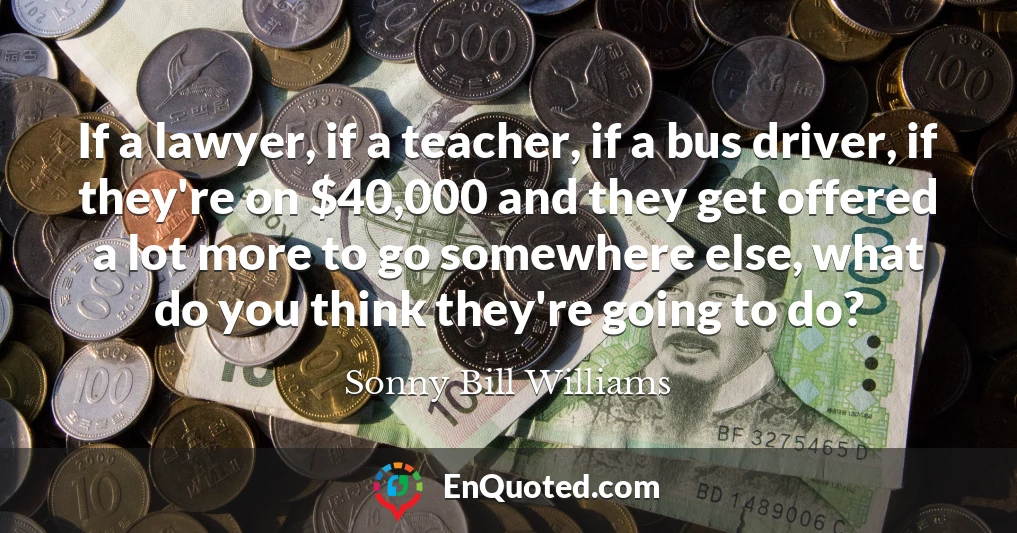If a lawyer, if a teacher, if a bus driver, if they're on $40,000 and they get offered a lot more to go somewhere else, what do you think they're going to do?