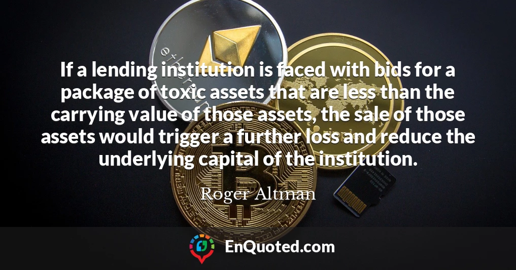 If a lending institution is faced with bids for a package of toxic assets that are less than the carrying value of those assets, the sale of those assets would trigger a further loss and reduce the underlying capital of the institution.
