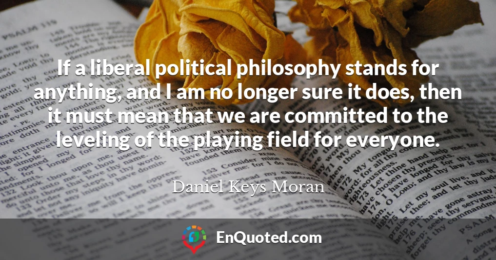 If a liberal political philosophy stands for anything, and I am no longer sure it does, then it must mean that we are committed to the leveling of the playing field for everyone.