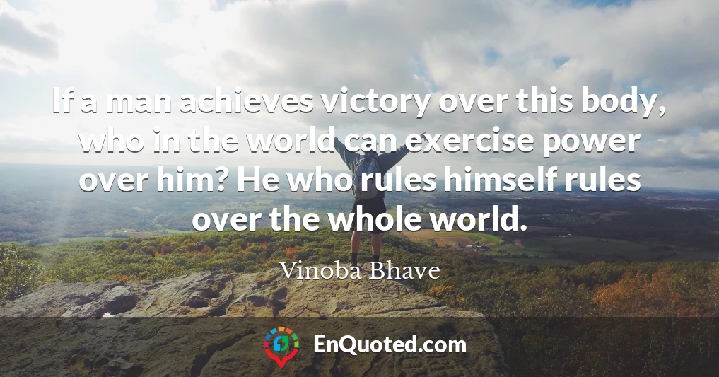 If a man achieves victory over this body, who in the world can exercise power over him? He who rules himself rules over the whole world.