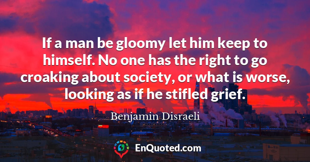 If a man be gloomy let him keep to himself. No one has the right to go croaking about society, or what is worse, looking as if he stifled grief.