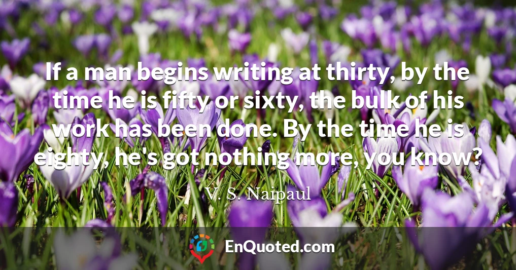 If a man begins writing at thirty, by the time he is fifty or sixty, the bulk of his work has been done. By the time he is eighty, he's got nothing more, you know?