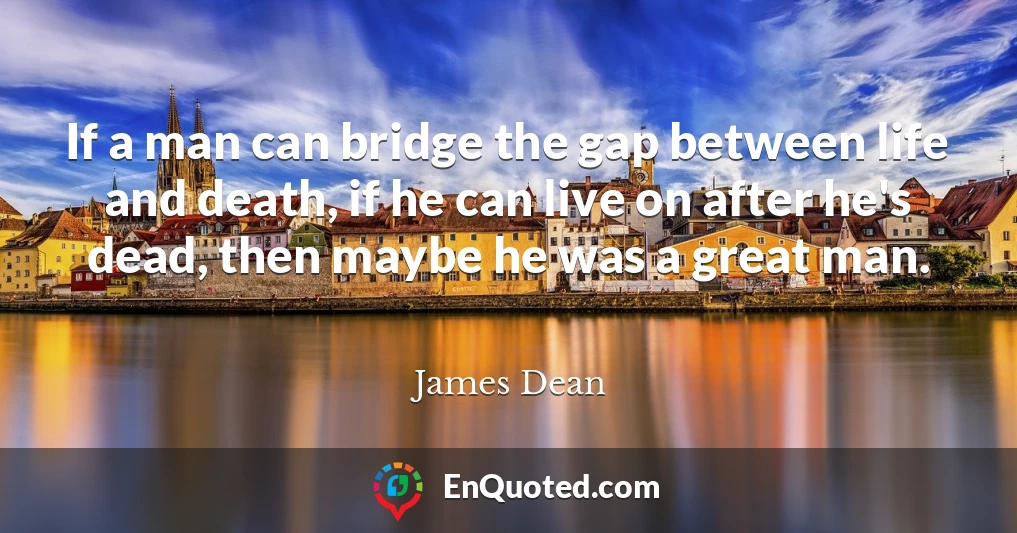 If a man can bridge the gap between life and death, if he can live on after he's dead, then maybe he was a great man.