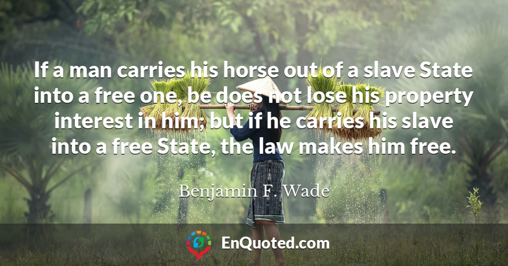 If a man carries his horse out of a slave State into a free one, be does not lose his property interest in him; but if he carries his slave into a free State, the law makes him free.