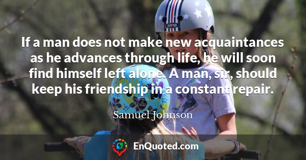 If a man does not make new acquaintances as he advances through life, he will soon find himself left alone. A man, sir, should keep his friendship in a constant repair.