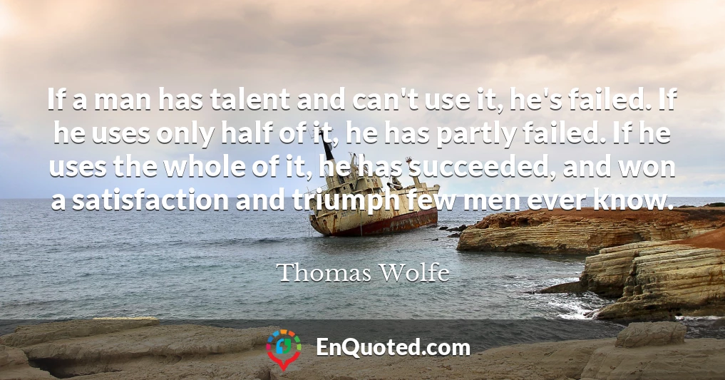 If a man has talent and can't use it, he's failed. If he uses only half of it, he has partly failed. If he uses the whole of it, he has succeeded, and won a satisfaction and triumph few men ever know.