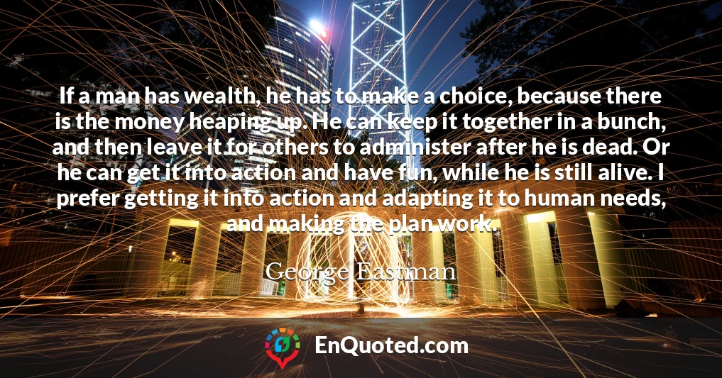 If a man has wealth, he has to make a choice, because there is the money heaping up. He can keep it together in a bunch, and then leave it for others to administer after he is dead. Or he can get it into action and have fun, while he is still alive. I prefer getting it into action and adapting it to human needs, and making the plan work.