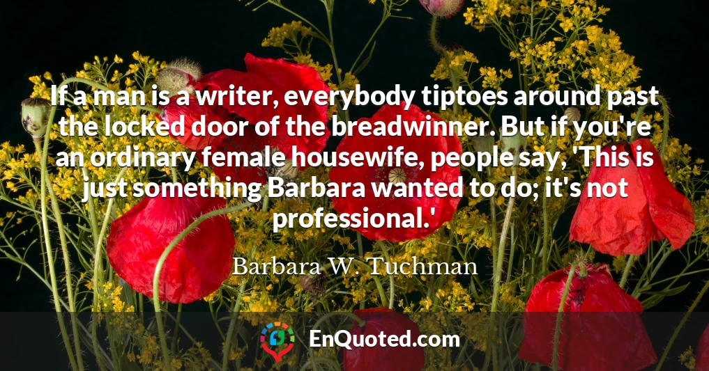 If a man is a writer, everybody tiptoes around past the locked door of the breadwinner. But if you're an ordinary female housewife, people say, 'This is just something Barbara wanted to do; it's not professional.'