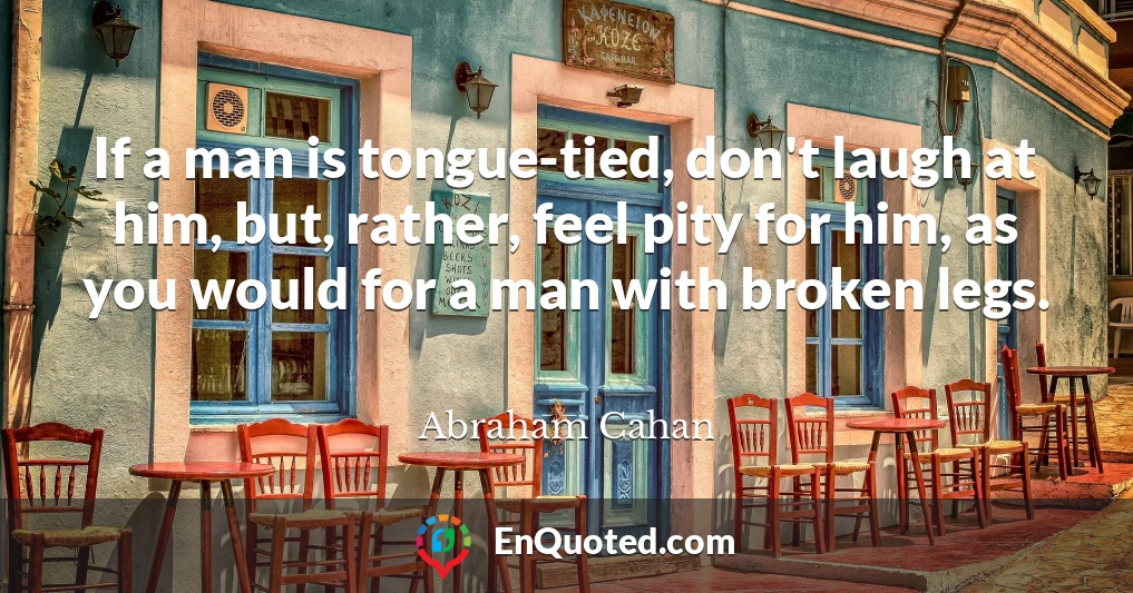 If a man is tongue-tied, don't laugh at him, but, rather, feel pity for him, as you would for a man with broken legs.