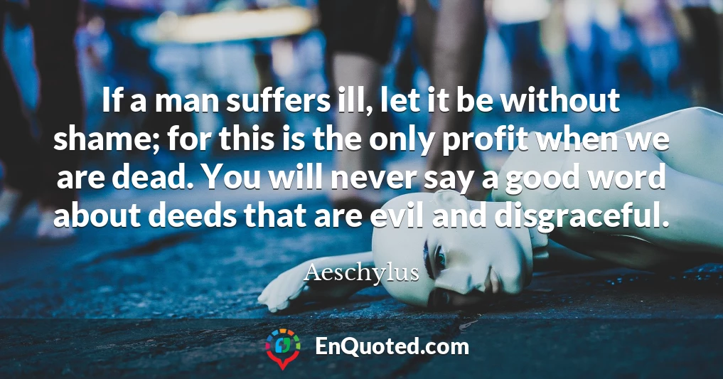 If a man suffers ill, let it be without shame; for this is the only profit when we are dead. You will never say a good word about deeds that are evil and disgraceful.