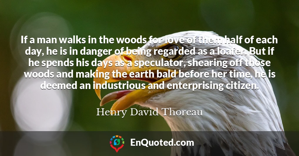 If a man walks in the woods for love of them half of each day, he is in danger of being regarded as a loafer. But if he spends his days as a speculator, shearing off those woods and making the earth bald before her time, he is deemed an industrious and enterprising citizen.