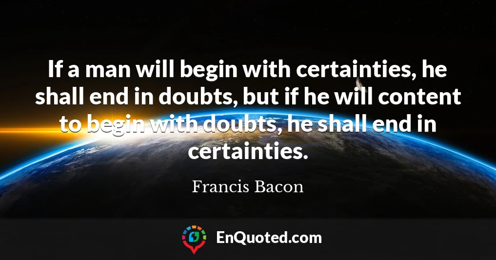 If a man will begin with certainties, he shall end in doubts, but if he will content to begin with doubts, he shall end in certainties.