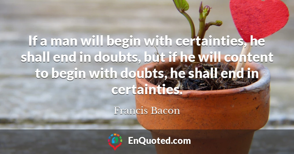 If a man will begin with certainties, he shall end in doubts, but if he will content to begin with doubts, he shall end in certainties.