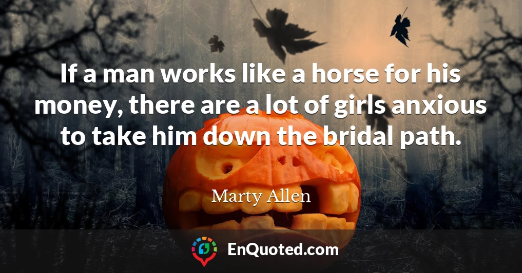 If a man works like a horse for his money, there are a lot of girls anxious to take him down the bridal path.