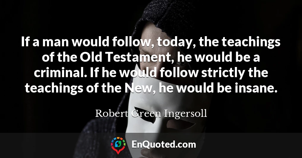 If a man would follow, today, the teachings of the Old Testament, he would be a criminal. If he would follow strictly the teachings of the New, he would be insane.