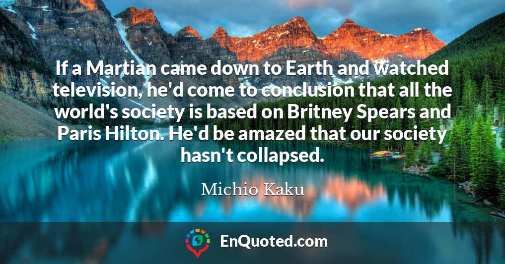 If a Martian came down to Earth and watched television, he'd come to conclusion that all the world's society is based on Britney Spears and Paris Hilton. He'd be amazed that our society hasn't collapsed.