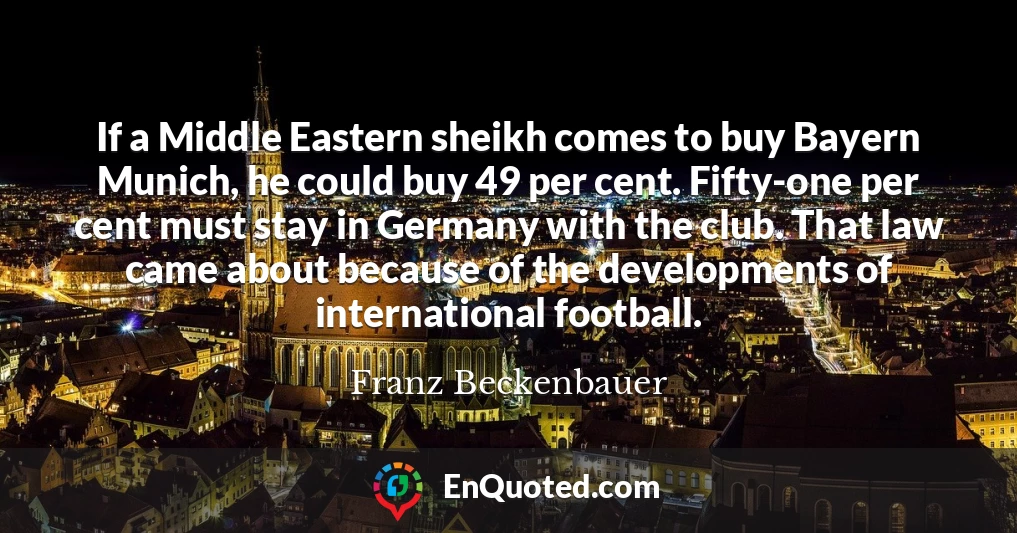 If a Middle Eastern sheikh comes to buy Bayern Munich, he could buy 49 per cent. Fifty-one per cent must stay in Germany with the club. That law came about because of the developments of international football.