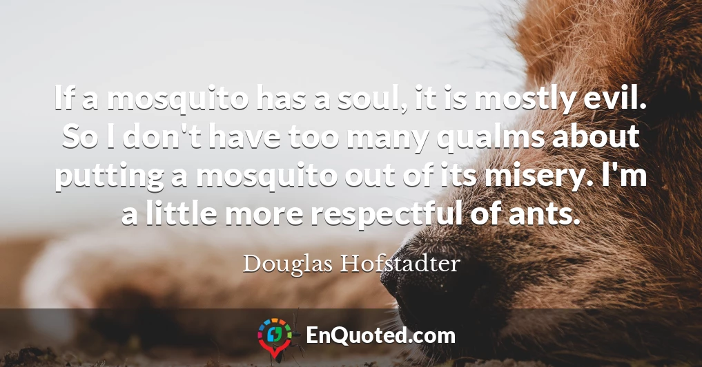If a mosquito has a soul, it is mostly evil. So I don't have too many qualms about putting a mosquito out of its misery. I'm a little more respectful of ants.