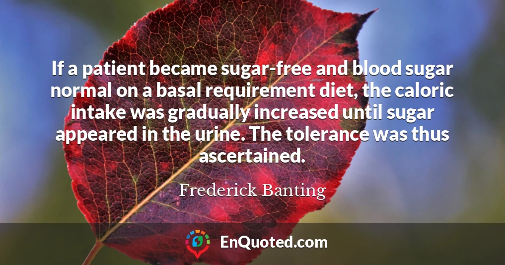 If a patient became sugar-free and blood sugar normal on a basal requirement diet, the caloric intake was gradually increased until sugar appeared in the urine. The tolerance was thus ascertained.