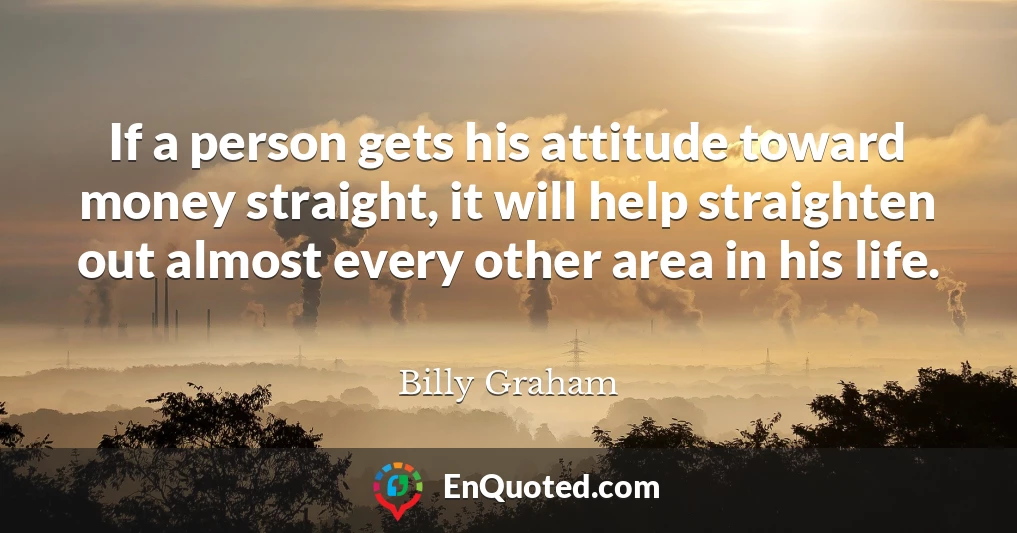 If a person gets his attitude toward money straight, it will help straighten out almost every other area in his life.