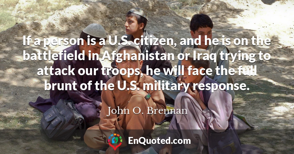 If a person is a U.S. citizen, and he is on the battlefield in Afghanistan or Iraq trying to attack our troops, he will face the full brunt of the U.S. military response.