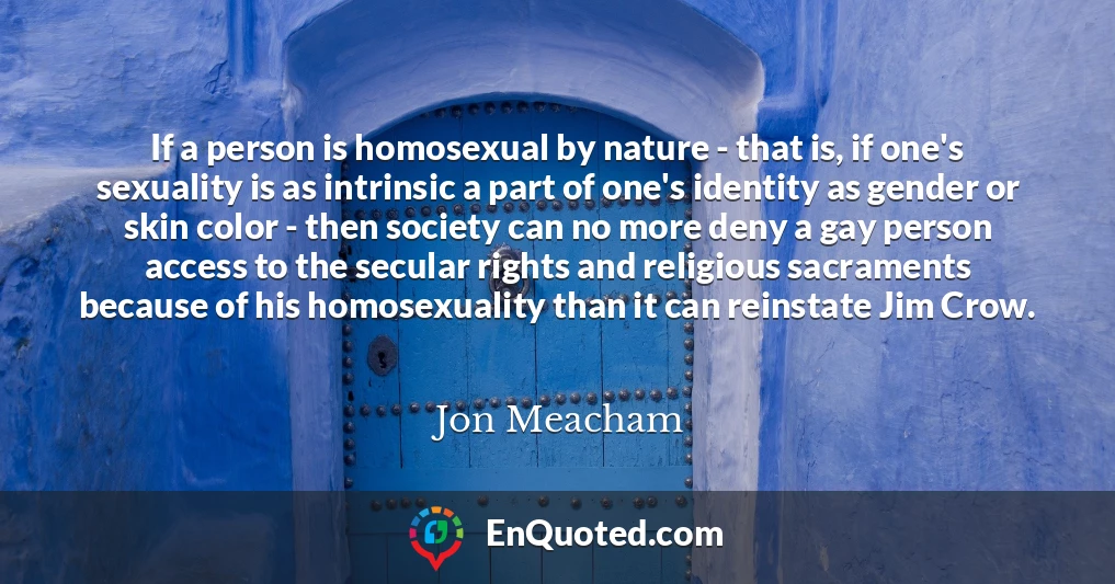 If a person is homosexual by nature - that is, if one's sexuality is as intrinsic a part of one's identity as gender or skin color - then society can no more deny a gay person access to the secular rights and religious sacraments because of his homosexuality than it can reinstate Jim Crow.