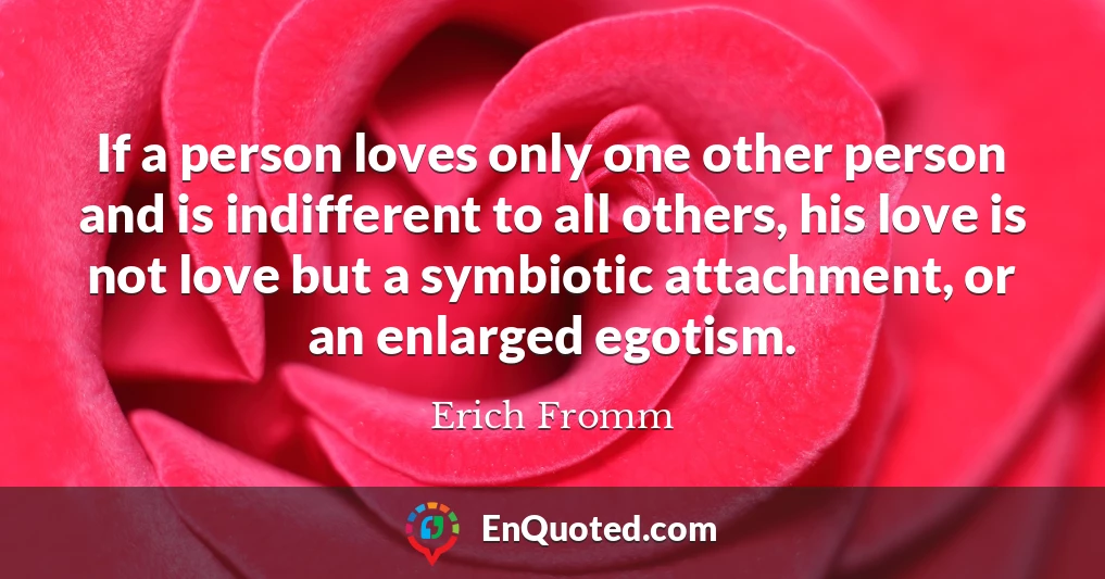 If a person loves only one other person and is indifferent to all others, his love is not love but a symbiotic attachment, or an enlarged egotism.
