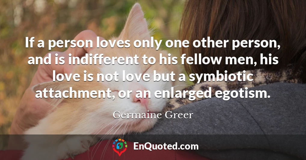 If a person loves only one other person, and is indifferent to his fellow men, his love is not love but a symbiotic attachment, or an enlarged egotism.