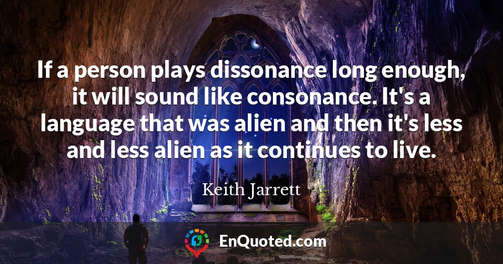 If a person plays dissonance long enough, it will sound like consonance. It's a language that was alien and then it's less and less alien as it continues to live.