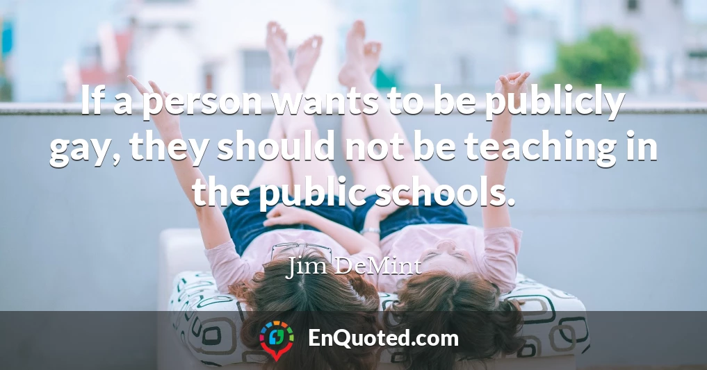 If a person wants to be publicly gay, they should not be teaching in the public schools.