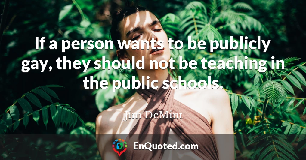 If a person wants to be publicly gay, they should not be teaching in the public schools.