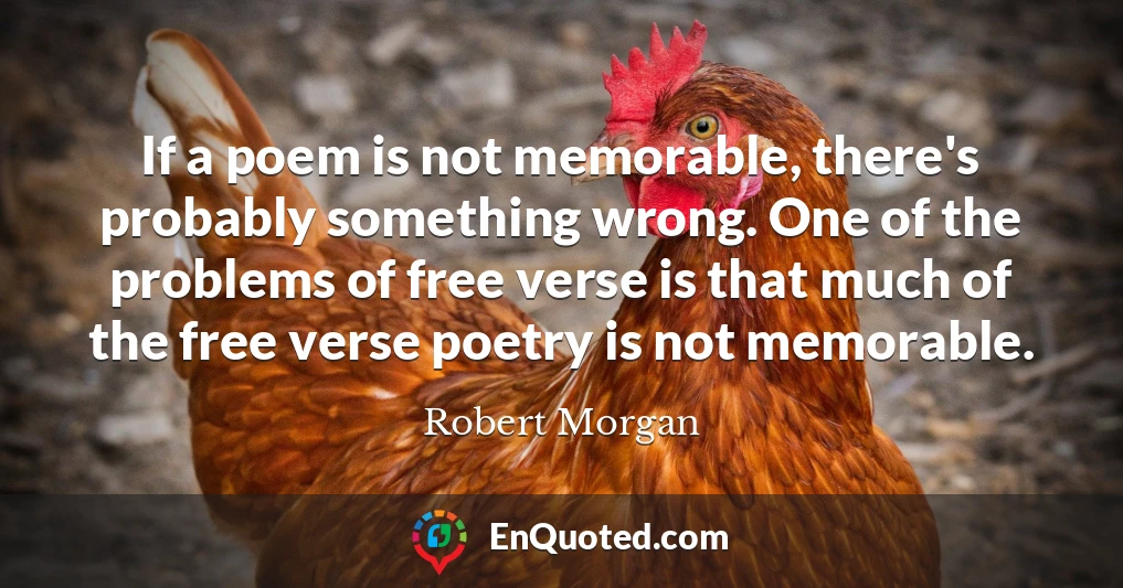 If a poem is not memorable, there's probably something wrong. One of the problems of free verse is that much of the free verse poetry is not memorable.