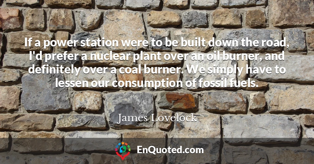 If a power station were to be built down the road, I'd prefer a nuclear plant over an oil burner, and definitely over a coal burner. We simply have to lessen our consumption of fossil fuels.