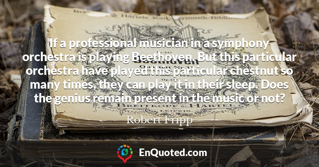 If a professional musician in a symphony orchestra is playing Beethoven. But this particular orchestra have played this particular chestnut so many times, they can play it in their sleep. Does the genius remain present in the music or not?