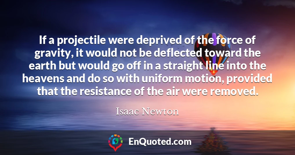 If a projectile were deprived of the force of gravity, it would not be deflected toward the earth but would go off in a straight line into the heavens and do so with uniform motion, provided that the resistance of the air were removed.