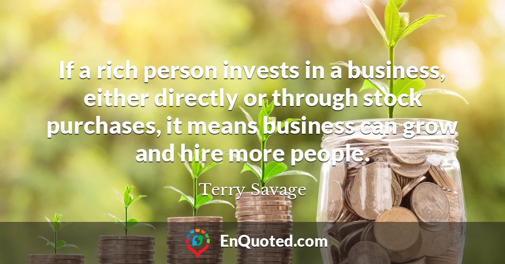 If a rich person invests in a business, either directly or through stock purchases, it means business can grow and hire more people.