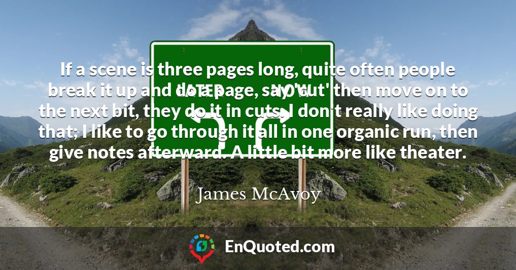 If a scene is three pages long, quite often people break it up and do a page, say 'cut' then move on to the next bit, they do it in cuts. I don't really like doing that; I like to go through it all in one organic run, then give notes afterward. A little bit more like theater.